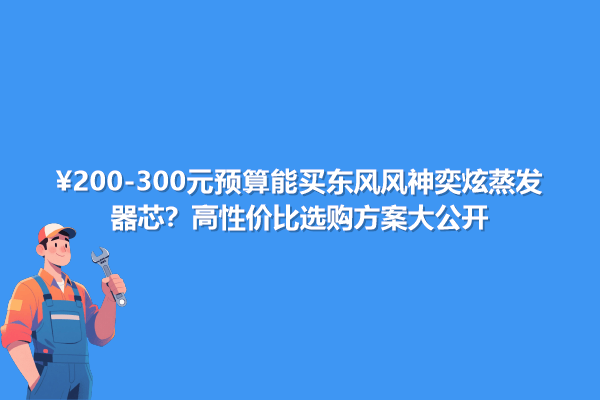 200-300元預(yù)算能買東風(fēng)風(fēng)神奕炫蒸發(fā)器芯？高性價(jià)選購方案大公開